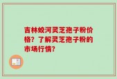 吉林蛟河灵芝孢子粉价格？了解灵芝孢子粉的市场行情？