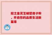冠之皇灵芝破壁孢子粉，开启你的品质生活新篇章