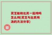 灵芝能和北芪一起炖吗怎么炖(灵芝与北芪炖汤的方法分享)