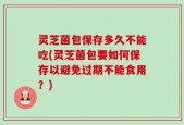 灵芝菌包保存多久不能吃(灵芝菌包要如何保存以避免过期不能食用？)