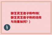 御芝灵芝孢子粉咋样(御芝灵芝孢子粉的功效与效果如何？)