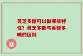 灵芝多糖可以做哪些特性？灵芝多糖与香菇多糖的区别