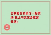 巴戟能否和灵芝一起煲汤(巴士与灵芝合煮营养汤)