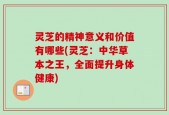 灵芝的精神意义和价值有哪些(灵芝：中华草本之王，全面提升身体健康)