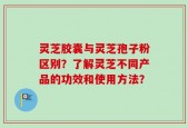 灵芝胶囊与灵芝孢子粉区别？了解灵芝不同产品的功效和使用方法？