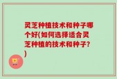 灵芝种植技术和种子哪个好(如何选择适合灵芝种植的技术和种子？)