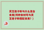 灵芝孢子粉与什么混合食用(何种食材可与灵芝孢子粉搭配食用？)