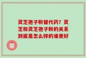 灵芝孢子粉替代药？灵芝和灵芝孢子粉的关系到底是怎么样的谁更好