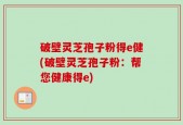 破壁灵芝孢子粉得e健(破壁灵芝孢子粉：帮您健康得e)