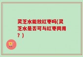 灵芝水能放红枣吗(灵芝水是否可与红枣同用？)