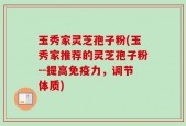 玉秀家灵芝孢子粉(玉秀家推荐的灵芝孢子粉--提高免疫力，调节体质)
