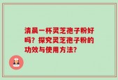 清晨一杯灵芝孢子粉好吗？探究灵芝孢子粉的功效与使用方法？