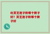 吃灵芝孢子粉哪个牌子好？灵芝孢子粉哪个牌子好