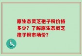 原生态灵芝孢子粉价格多少？了解原生态灵芝孢子粉市场价？