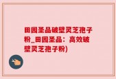 田园圣品破壁灵芝孢子粉_田园圣品：高效破壁灵芝孢子粉)