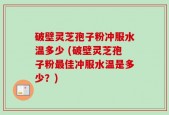 破壁灵芝孢子粉冲服水温多少 (破壁灵芝孢子粉最佳冲服水温是多少？)