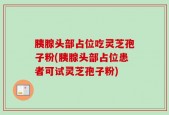 胰腺头部占位吃灵芝孢子粉(胰腺头部占位患者可试灵芝孢子粉)