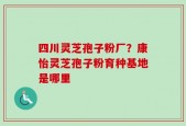 四川灵芝孢子粉厂？康怡灵芝孢子粉育种基地是哪里