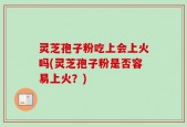 灵芝孢子粉吃上会上火吗(灵芝孢子粉是否容易上火？)
