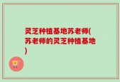 灵芝种植基地苏老师(苏老师的灵芝种植基地)