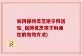 如何保持灵芝孢子粉活性_保持灵芝孢子粉活性的有效方法)