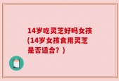 14岁吃灵芝好吗女孩(14岁女孩食用灵芝是否适合？)