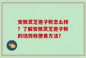 安微灵芝孢子粉怎么样？了解安微灵芝孢子粉的功效和使用方法？