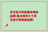 灵芝孢子粉胶囊有哪些品牌(重点推荐几个灵芝孢子粉胶囊品牌)