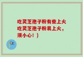 吃灵芝孢子粉有些上火吃灵芝孢子粉易上火，须小心！)