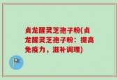 贞龙醒灵芝孢子粉(贞龙醒灵芝孢子粉：提高免疫力，滋补调理)