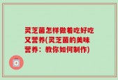 灵芝菌怎样做着吃好吃又营养(灵芝菌的美味营养：教你如何制作)