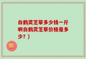 白鹤灵芝草多少钱一斤啊白鹤灵芝草价格是多少？)