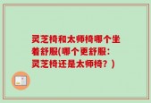 灵芝椅和太师椅哪个坐着舒服(哪个更舒服：灵芝椅还是太师椅？)