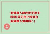 亚健康人能吃灵芝孢子粉吗(灵芝孢子粉适合亚健康人食用吗？)