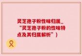 灵芝孢子粉性味归属_“灵芝孢子粉的性味特点及其归属解析”)