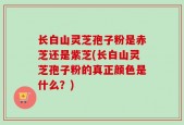 长白山灵芝孢子粉是赤芝还是紫芝(长白山灵芝孢子粉的真正颜色是什么？)