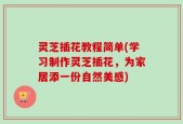 灵芝插花教程简单(学习制作灵芝插花，为家居添一份自然美感)