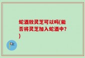 蛇酒放灵芝可以吗(能否将灵芝加入蛇酒中？)