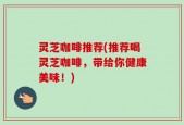灵芝咖啡推荐(推荐喝灵芝咖啡，带给你健康美味！)