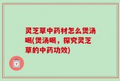 灵芝草中药材怎么煲汤喝(煲汤喝，探究灵芝草的中药功效)
