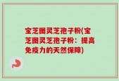 宝芝图灵芝孢子粉(宝芝图灵芝孢子粉：提高免疫力的天然保障)