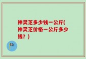 神灵芝多少钱一公斤(神灵芝价格一公斤多少钱？)