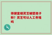 得健富硒灵芝破壁孢子粉？灵芝可以人工养殖吗