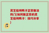 灵芝菇炖鸭子正宗做法窍门(如何做正宗的灵芝菇炖鸭子：技巧分享)