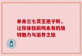 单身三七灵芝孢子粉，让你体验前所未有的独特魅力与滋养之旅