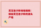 灵芝孢子粉场地视频：探秘灵芝孢子粉的源头产地