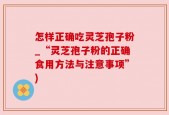 怎样正确吃灵芝孢子粉_“灵芝孢子粉的正确食用方法与注意事项”)