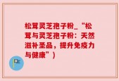 松茸灵芝孢子粉_“松茸与灵芝孢子粉：天然滋补圣品，提升免疫力与健康”)