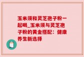 玉米须和灵芝孢子粉一起喝_玉米须与灵芝孢子粉的黄金搭配：健康养生新选择