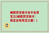破壁灵芝孢子含不含灵芝三(破壁灵芝孢子：真正含有灵芝三重！)